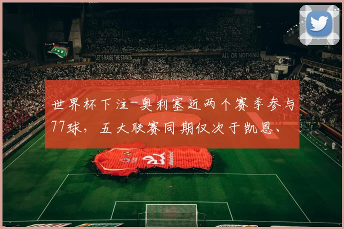 世界杯下注-奥利塞近两个赛季参与77球，五大联赛同期仅次于凯恩、姆巴佩_1