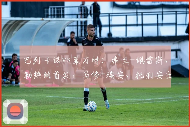 巴列卡诺vs莱万特：弗兰-佩雷斯、勒热纳首发，马修-瑞安、托利安出战