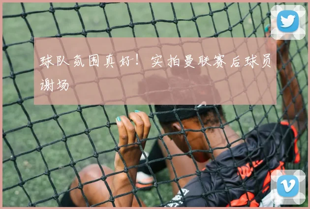 球队氛围真好！实拍曼联赛后球员谢场