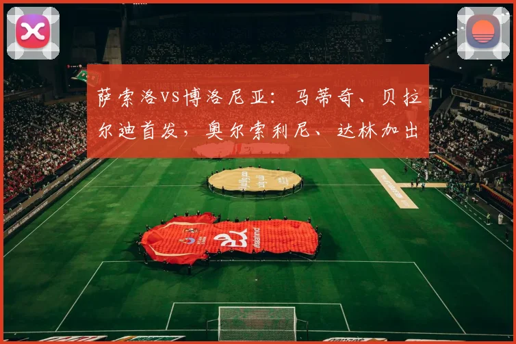 萨索洛vs博洛尼亚：马蒂奇、贝拉尔迪首发，奥尔索利尼、达林加出战